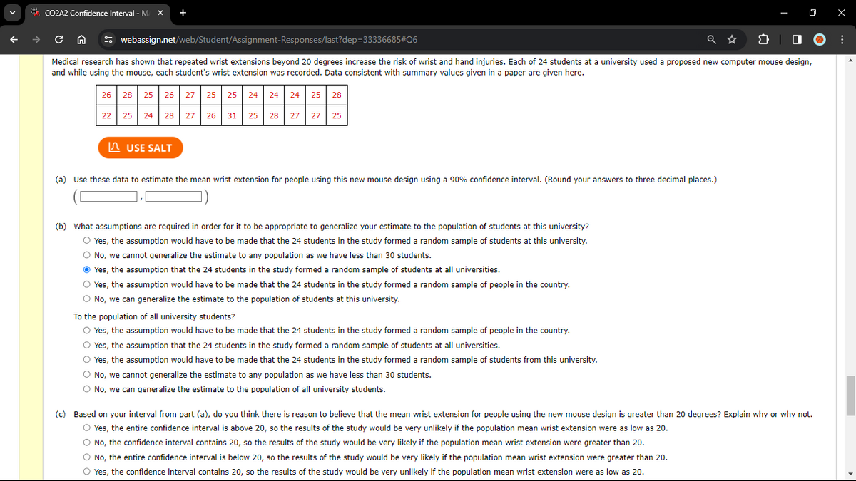 CO2A2 Confidence Interval - M. X
cn
Medical research has shown that repeated wrist extensions beyond 20 degrees increase the risk of wrist and hand injuries. Each of 24 students at a university used a proposed new computer mouse design,
and while using the mouse, each student's wrist extension was recorded. Data consistent with summary values given in a paper are given here.
22
+
webassign.net/web/Student/Assignment-Responses/last?dep=33336685#Q6
26 28 25 26 27 25 25 24 24
25 28
25 24 28
USE SALT
27 26 31
24 25 28
27 27 25
(a) Use these data to estimate the mean wrist extension for people using this new mouse design using a 90% confidence interval. (Round your answers to three decimal places.)
(b) What assumptions are required in order for it to be appropriate to generalize your estimate to the population of students at this university?
Yes, the assumption would have to be made that the 24 students in the study formed a random sample of students at this university.
O No, we cannot generalize the estimate to any population as we have less than 30 students.
Ⓒ Yes, the assumption that the 24 students in the study formed a random sample of students at all universities.
O Yes, the assumption would have to be made that the 24 students in the study formed a random sample of people in the country.
O No, we can generalize the estimate to the population of students at this university.
To the population of all university students?
O Yes, the assumption would have to be made that the 24 students in the study formed a random sample of people in the country.
O Yes, the assumption that the 24 students in the study formed a random sample of students at all universities.
O Yes, the assumption would have to be made that the 24 students in the study formed a random sample of students from this university.
O No, we cannot generalize the estimate to any population as we have less than 30 students.
No, we can generalize the estimate to the population of all university students.
(c) Based on your interval from part (a), do you think there is reason to believe that the mean wrist extension for people using the new mouse design is greater than 20 degrees? Explain why or why not.
O Yes, the entire confidence interval is above 20, so the results of the study would be very unlikely if the population mean wrist extension were as low as 20.
O No, the confidence interval contains 20, so the results of the study would be very likely if the population mean wrist extension were greater than 20.
O No, the entire confidence interval is below 20, so the results of the study would be very likely if the population mean wrist extension were greater than 20.
O Yes, the confidence interval contains 20, so the results of the study would be very unlikely if the population mean wrist extension were as low as 20.
X
⠀
