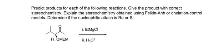 Predict products for each of the following reactions. Give the product with correct
stereochemistry. Explain the stereochemistry obtained using Felkin-Anh or chelation-control
models. Determine if the nucleophilic attach is Re or Si.
HOMEM
i. EtMgCl
ii. H3O*