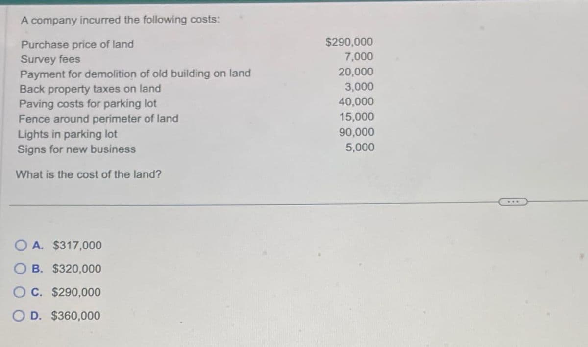 A company incurred the following costs:
Purchase price of land
$290,000
Survey fees
7,000
Payment for demolition of old building on land
20,000
Back property taxes on land
3,000
Paving costs for parking lot
40,000
Fence around perimeter of land
15,000
Lights in parking lot
90,000
Signs for new business
5,000
What is the cost of the land?
OA. $317,000
B. $320,000
OC. $290,000
D. $360,000