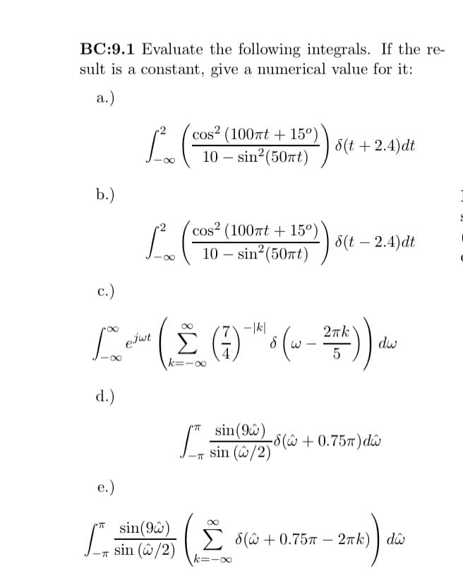 BC:9.1 Evaluate the following integrals. If the re-
sult is a constant, give a numerical value for it:
a.)
b.)
e.)
cos2 (100πt +15°)
10 - sin² (50πt)
L. (²
cos2 (100nt +15°)
10-sin² (50πt)
L. (
sin(96)
sin (w/2)
c.)
-|k|
2πk
1 cdo ( 2 ( 7 ) th ( w - 274 ) ) dow
ejwt
Σ (3)
8
5
d.)
ㅠ
! س) 5
8(t + 2.4)dt
sin (9)
sin (2/2)
8(t - 2.4)dt
-8( + 0.75T) dŵ
8(+0.75 - 2πk) dŵ
mk)) da
ង
€