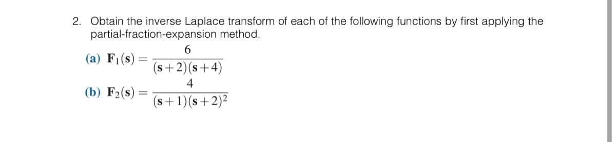 2. Obtain the inverse Laplace transform of each of the following functions by first applying the
partial-fraction-expansion method.
(a) F₁(s)
(b) F₂(s)
6
(s+2)(s+4)
4
(s+ 1)(s+2)²