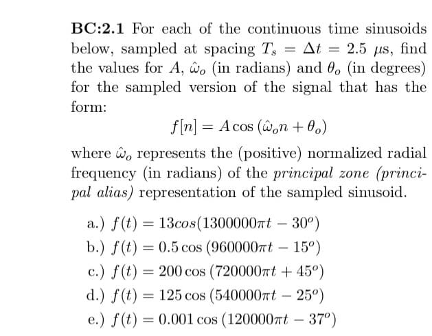 =
BC:2.1 For each of the continuous time sinusoids
below, sampled at spacing Ts = At
At 2.5 us, find
the values for A, wo (in radians) and 0, (in degrees)
for the sampled version of the signal that has the
form:
f[n] = A cos (won +0o)
where o represents the (positive) normalized radial
frequency (in radians) of the principal zone (princi-
pal alias) representation of the sampled sinusoid.
a.) f(t) = 13cos (1300000πt - 30°)
b.) f(t) = 0.5 cos (960000t -15°)
c.) f(t) = 200 cos (720000πt + 45°)
d.) f(t) = 125 cos (540000mt - 25°)
e.) f(t) = 0.001 cos (120000πt - 37°)