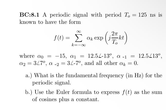 BC:8.1 A periodic signal with period To = 125 ns is
known to have the form
f(t) = Σ at exp |
ak J -kt
2πT
To
k=-∞
where ao = -15, a
12.54-13°, a -1
a2 = 3/7º, a -2 = 3/-7°, and all other ak = 0.
=
= 12.5/13º,
a.) What is the fundamental frequency (in Hz) for the
periodic signal.
b.) Use the Euler formula to express f(t) as the sum
of cosines plus a constant.