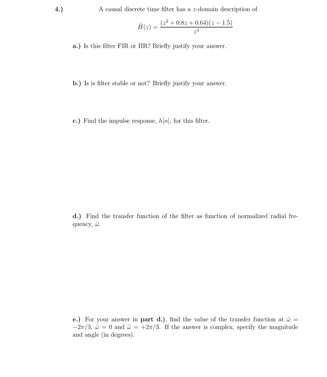 4.)
A causal discrete time filter has a z-domain description of
(22+0.82 +0.64)(z-1.5)
Ĥ(z)
a.) Is this filter FIR or IIR? Briefly justify your answer.
23
b.) Is is filter stable or not? Briefly justify your answer.
c.) Find the impulse response, h[n], for this filter.
d.) Find the transfer function of the filter as function of normalized radial fre-
quency, .
e.) For your answer in part d.), find the value of the transfer function at =
-2π/3, = 0 and = +27/3. If the answer is complex, specify the magnitude
and angle (in degrees).