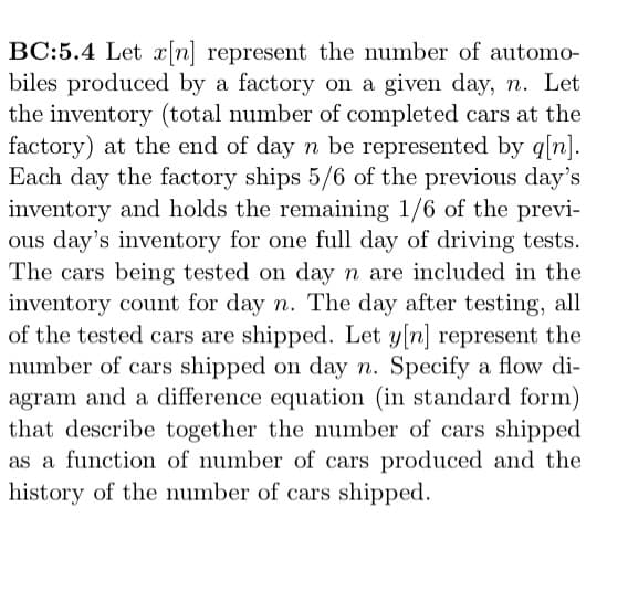 BC:5.4 Let x[n] represent the number of automo-
biles produced by a factory on a given day, n. Let
the inventory (total number of completed cars at the
factory) at the end of day n be represented by q[n].
Each day the factory ships 5/6 of the previous day's
inventory and holds the remaining 1/6 of the previ-
ous day's inventory for one full day of driving tests.
The cars being tested on day n are included in the
inventory count for day n. The day after testing, all
of the tested cars are shipped. Let y[n] represent the
number of cars shipped on day n. Specify a flow di-
agram and a difference equation (in standard form)
that describe together the number of cars shipped
as a function of number of cars produced and the
history of the number of cars shipped.