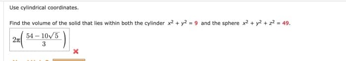 Use cylindrical coordinates.
Find the volume of the solid that lies within both the cylinder x2 + y2 = 9 and the sphere x2 + y2 + z2 = 49.
54 – 10/5
2n
