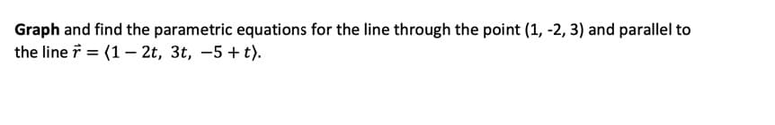 Graph and find the parametric equations for the line through the point (1, -2, 3) and parallel to
the line i = (1 – 2t, 3t, -5 + t).
