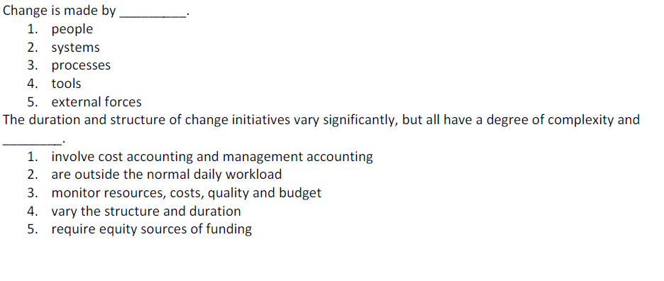 Change is made by
1. реople
2. systems
3. processes
4. tools
5. external forces
The duration and structure of change initiatives vary significantly, but all have a degree of complexity and
1. involve cost accounting and management accounting
2. are outside the normal daily workload
3. monitor resources, costs, quality and budget
4. vary the structure and duration
5. require equity sources of funding
