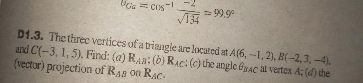 Ga
cos
3D99.9°
V134
D1.3. The three vertices of a triangle are located at A(6, -1, 2), B(-2,3, -4).
and C(-3, 1,5). Find: (a) RAB; (b) RAC: (c) the angle OBAC at vertex A; (d) the
(vector) projection of RAB on RAC.
