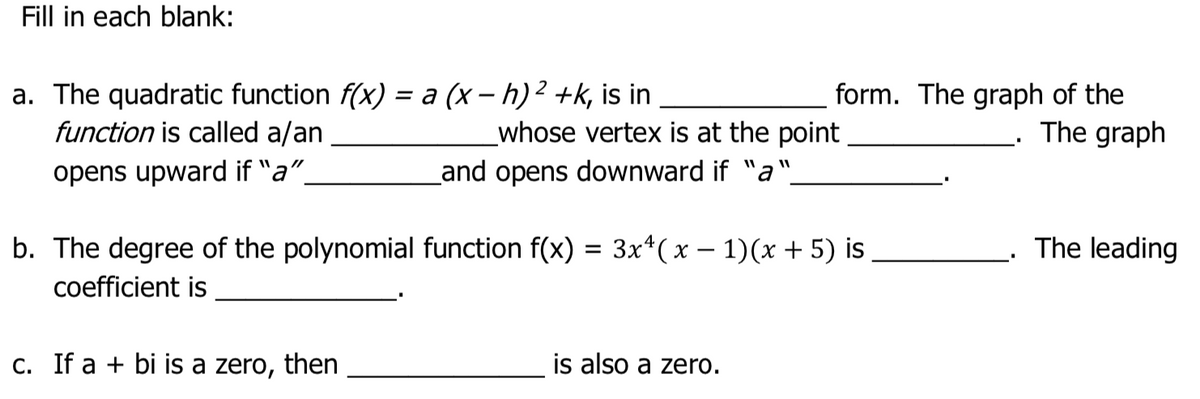 Fill in each blank:
a. The quadratic function f(x) = a (x – h)2 +k, is in
function is called a/an
form. The graph of the
The graph
whose vertex is at the point
opens upward if "a".
Land opens downward if "a"
b. The degree of the polynomial function f(x) = 3x*(x – 1)(x + 5) is
The leading
coefficient is
C. If a + bi is a zero, then
is also a zero.
