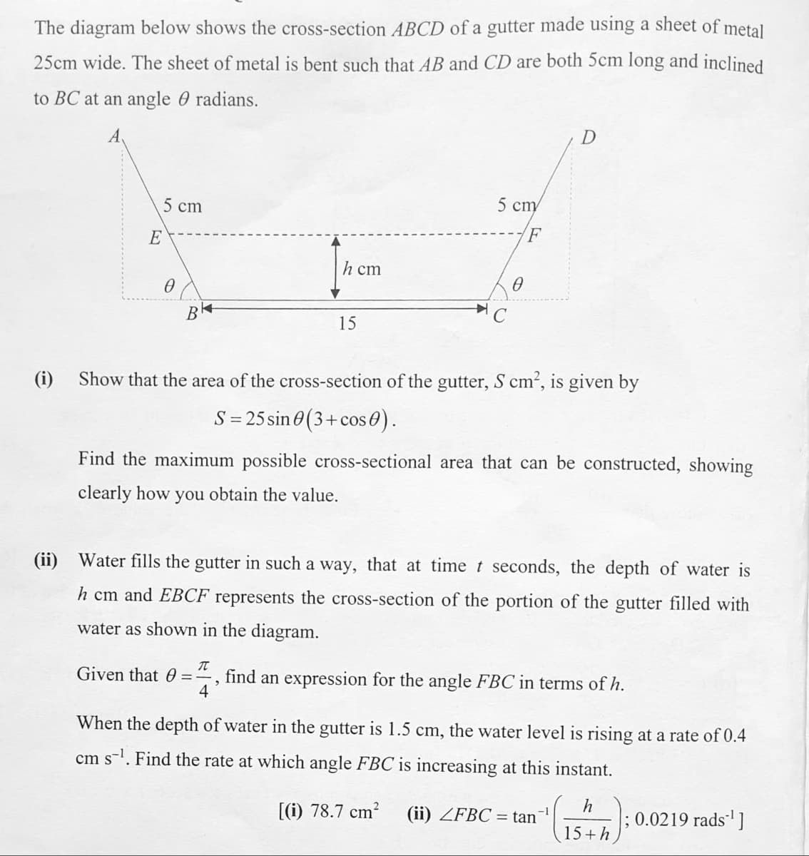 The diagram below shows the cross-section ABCD of a gutter made using a sheet of metal
25cm wide. The sheet of metal is bent such that AB and CD are both 5cm long and inclined
to BC at an angle 0 radians.
A
5 cm
5 сту
E
h cm
15
(i)
Show that the area of the cross-section of the gutter, S cm², is given by
S = 25 sin 0(3+cos 0).
Find the maximum possible cross-sectional area that can be constructed, showing
clearly how you obtain the value.
(ii) Water fills the gutter in such a way, that at timet seconds, the depth of water is
h cm and EBCF represents the cross-section of the portion of the gutter filled with
water as shown in the diagram.
Given that 0
find an expression for the angle FBC in terms of h.
4
When the depth of water in the gutter is 1.5 cm, the water level is rising at a rate of 0.4
cm s-l. Find the rate at which angle FBC is increasing at this instant.
[(i) 78.7 cm?
h
; 0.0219 rads]
(ii) ZFBC = tan
-1
15+h
