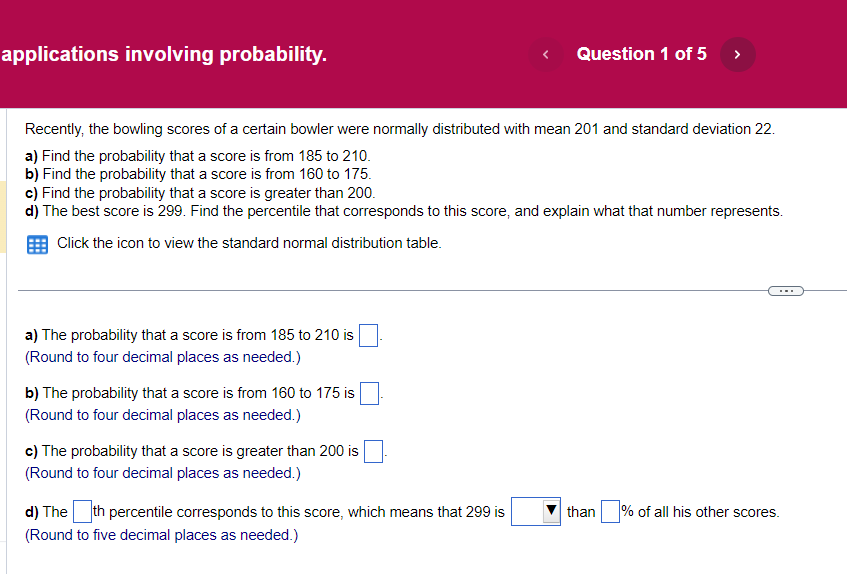 applications involving probability.
a) The probability that a score is from 185 to 210 is
(Round to four decimal places as needed.)
Recently, the bowling scores of a certain bowler were normally distributed with mean 201 and standard deviation 22.
a) Find the probability that a score is from 185 to 210.
b) Find the probability that a score is from 160 to 175.
c) Find the probability that a score is greater than 200.
d) The best score is 299. Find the percentile that corresponds to this score, and explain what that number represents.
Click the icon to view the standard normal distribution table.
b) The probability that a score is from 160 to 175 is
(Round to four decimal places as needed.)
c) The probability that a score is greater than 200 is
(Round to four decimal places as needed.)
<
d) The th percentile corresponds to this score, which means that 299 is
(Round to five decimal places as needed.)
Question 1 of 5 >
than
% of all his other scores.