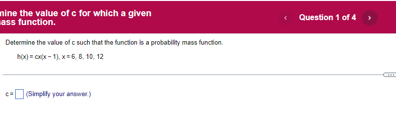 nine the value of c for which a given
ass function.
Determine the value of c such that the function is a probability mass function.
h(x) = cx(x - 1), x= 6, 8, 10, 12
C=
(Simplify your answer.)
Question 1 of 4 >