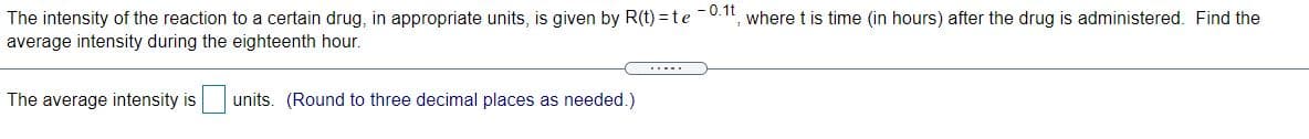 The intensity of the reaction to a certain drug, in appropriate units, is given by R(t) = te 0.1, where t is time (in hours) after the drug is administered. Find the
average intensity during the eighteenth hour.
.....
The average intensity is
units. (Round to three decimal places as needed.)
