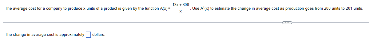 13x + 800
The average cost for a company to produce x units of a product is given by the function A(x) =
Use A'(x) to estimate the change in average cost as production goes from 200 units to 201 units.
The change in average cost is approximately dollars.

