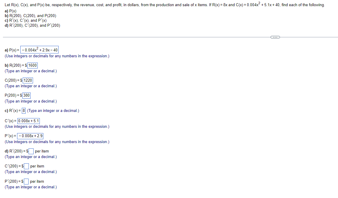 Let R(x), C(x), and P(x) be, respectively, the revenue, cost, and profit, in dollars, from the production and sale of x items. If R(x) = 8x and C(x) = 0.004x +5.1x+ 40, find each of the following.
a) P(x)
b) R(200), C(200), and P(200)
c) R'(x), C'(x), and P'(x)
d) R'(200), C'(200), and P'(200)
a) P(x) = -0.004x² + 2.9x – 40
(Use integers or decimals for any numbers in the expression.)
b) R(200) = S1600
(Type an integer or a decimal.)
C(200) = S 1220
(Type an integer or a decimal.)
P(200) = S 380
(Type an integer or a decimal.)
c) R'(x) = 8 (Type an integer or a decimal.)
C'(x) = 0.008x + 5.1
(Use integers or decimals for any numbers in the expression.)
P'(x) =-0.008x +2.9
(Use integers or decimals for any numbers in the expression.)
d) R'(200) = S per item
(Type an integer or a decimal.)
C'(200) = $ per item
(Type an integer or a decimal.)
P'(200) = S per item
(Type an integer or a decimal.)
