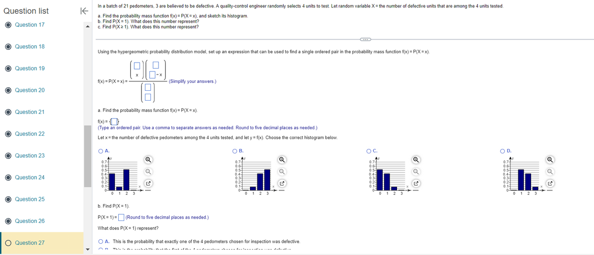 Question list
Question 17
Question 18
Question 19
Question 20
Question 21
Question 22
Question 23
Question 24
Question 25
Question 26
O Question 27
K
In a batch of 21 pedometers, 3 are believed to be defective. A quality-control engineer randomly selects 4 units to test. Let random variable X = the number of defective units that are among the 4 units tested.
a. Find the probability mass function f(x) = P(X=x), and sketch its histogram.
b. Find P(X= 1). What does this number represent?
c. Find P(X> 1). What does this number represent?
Using the hypergeometric probability distribution model, set up an expression that can be used to find a single ordered pair in the probability mass function f(x)=P(X=x).
88
18
a. Find the probability mass function f(x) = P(X=x).
f(x)=P(X=x) =
f(x) =
(Type an ordered pair. Use a comma to separate answers as needed. Round to five decimal places as needed.)
Let x = the number of defective pedometers among the 4 units tested, and let y = f(x). Choose the correct histogram below.
O A.
0.7-
0.6
0.5-
0.4
0.34
0.24
0.1-
01
(Simplify your answers.)
0123
b. Find P(X= 1).
P(X=1)= (Round to five decimal places as needed.)
What does P(X= 1) represent?
OB.
Ay
0.7+
0.6
0.5
0.4-
0.3
0.24
0.1-
0-
0 1 2 3
Q
Thi- ! - ---- - ! . al ma al – Out of the A---- ------ £__!_————————
Q
✔
O A. This is the probability that exactly one of the 4 pedometers chosen for inspection was defective.
C
O C.
0.7
0.6-
0.5+
0.4-
0.34
0.2-
0.1-
0-
0 1 2 3
O D.
Ay
0.7+
0.6-
0.5
0.4-
0.3
0.24
0.1-
0-
11
0 1 2 3
Q