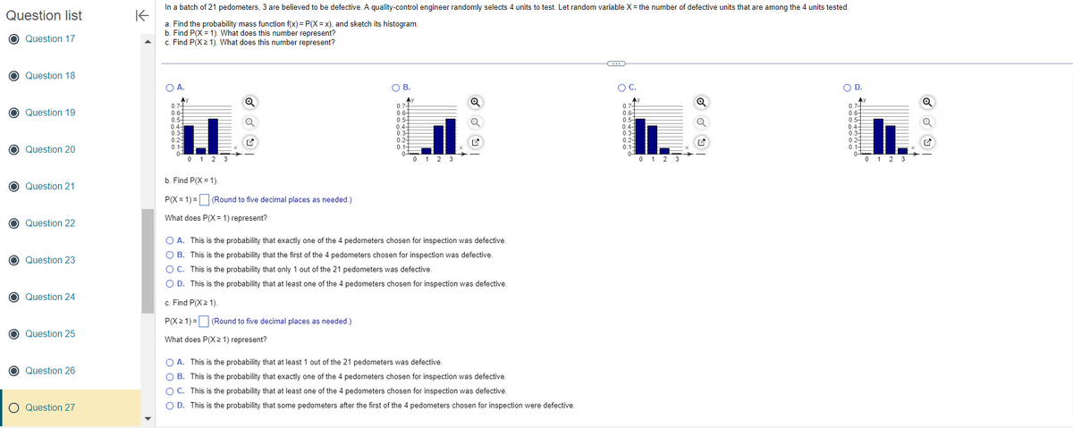 Question list
O Question 17
O Question 18
O Question 19
O Question 20
O Question 21
O Question 22
O Question 23
O Question 24
O Question 25
Question 26
O Question 27
K
In a batch of 21 pedometers, 3 are believed to be defective. A quality-control engineer randomly selects 4 units to test. Let random variable X = the number of defective units that are among the 4 units tested.
a. Find the probability mass function f(x) = P(X=x), and sketch its histogram.
b. Find P(X= 1). What does this number represent?
c. Find P(X≥ 1). What does this number represent?
O A.
Ay
0.7+
0.6-
0.5
0.4-
0.3-
0.2-
0.1-
0
0 1 2 3
Q
b. Find P(X=1).
P(X= 1) =
What does P(X= 1) represent?
(Round to five decimal places as needed.)
OB.
(Round to five decimal places as needed.)
Ay
0.74
0.64
0.5-
0.47
0.34
0.2-
0.1-
0-
0 1 2 3
Q
O A. This is the probability that exactly one of the 4 pedometers chosen for inspection was defective.
OB. This is the probability that the first of the 4 pedometers chosen for inspection was defective.
O C. This is the probability that only 1 out of the 21 pedometers was defective.
O D. This is the probability that at least one of the 4 pedometers chosen for inspection was defective.
c. Find P(X≥ 1).
P(X≥ 1) =
What does P(X≥ 1) represent?
O A. This is the probability that at least 1 out of the 21 pedometers was defective.
OB. This is the probability that exactly one of the 4 pedometers chosen for inspection was defective.
O C. This is the probability that at least one of the 4 pedometers chosen for inspection was defective.
O D. This is the probability that some pedometers after the first of the 4 pedometers chosen for inspection were defective.
C
OC.
0.7
0.64
0.5
0.43
0.3
0.2-
0.1-
0
0 1 2 3
Q
✔
O D.
Ay
0.74
0.6
0.54
0.4-
0.34
0.2-
0.14
0-
II.
0 1 2 3
Q