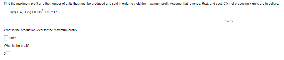 Find the maximum profit and the number of units that must be produced and sold in order to yield the maximum profit. Assume that revenue, R(x), and cost, C(x), of producing x units are in dollars.
R(x)=3x, C(x)=0.01x² +0.6x+10
C
What is the production level for the maximum profit?
units
What is the profit?