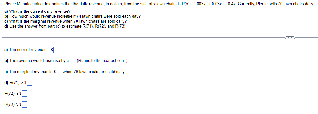 Pierce Manufacturing determines that the daily revenue, in dollars, from the sale of x lawn chairs is R(x) = 0.003x³ +0.03x² +0.4x. Currently, Pierce sells 70 lawn chairs daily.
a) What is the current daily revenue?
b) How much would revenue increase if 74 lawn chairs were sold each day?
c) What is the marginal revenue when 70 lawn chairs are sold daily?
d) Use the answer from part (c) to estimate R(71), R(72), and R(73).
C
a) The current revenue is $
b) The revenue would increase by $
(Round to the nearest cent.)
c) The marginal revenue is $
when 70 lawn chairs are sold daily.
d) R(71) $
R(72) $
R(73) $