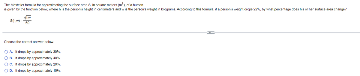 The Mosteller formula for approximating the surface area S, in square meters (m²), of a human
is given by the function below, where h is the person's height in centimeters and w is the person's weight in kilograms. According to this formula, if a person's weight drops 22%, by what percentage does his or her surface area change?
√hw
S(h,w) =
60
Choose the correct answer below.
O A. It drops by approximately 30%.
It drops by approximately 40%.
O C. It drops by approximately 20%.
O D. It drops by approximately 10%.