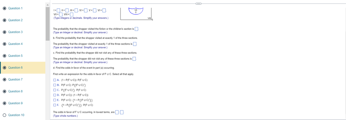 Question 1
O Question 2
Question 3
Question 4
Question 5
O Question 6
O Question 7
Question 8
Question 9
Question 10
|, || = |, III = ¯‚ IV = ¯‚ V=₁V₁=₁
VII =
₁ VIII =
(Type integers or decimals. Simplify your answers.)
The probability that the shopper visited the fiction or the children's section is
(Type an integer or decimal. Simplify your answer.)
b. Find the probability that the shopper visited at exactly 1 of the three sections.
The probability that the shopper visited at exactly 1 of the three sections is
(Type an integer or decimal. Simplify your answer.)
c. Find the probability that the shopper did not visit any of these three sections.
The probability that the shopper did not visit any of these three sections is
(Type an integer or decimal. Simplify your answer.)
d. Find the odds in favor of the event in part (a) occurring.
First write an expression for the odds in favor of F U C. Select all that apply.
A. (1-P(FUC)):P(F UC)
B. P(FUC): P((FUC)')
C. P((FUC)') :P(FUC)
D. P(FUC)): (1-P(F UC))
E. P(FUC): (1-P ((FUC)))
F. (1-P((FUC)')) :P(FUC)
The odds in favor of F U C occurring, in lowest terms, are
(Type whole numbers.)
VIII
C