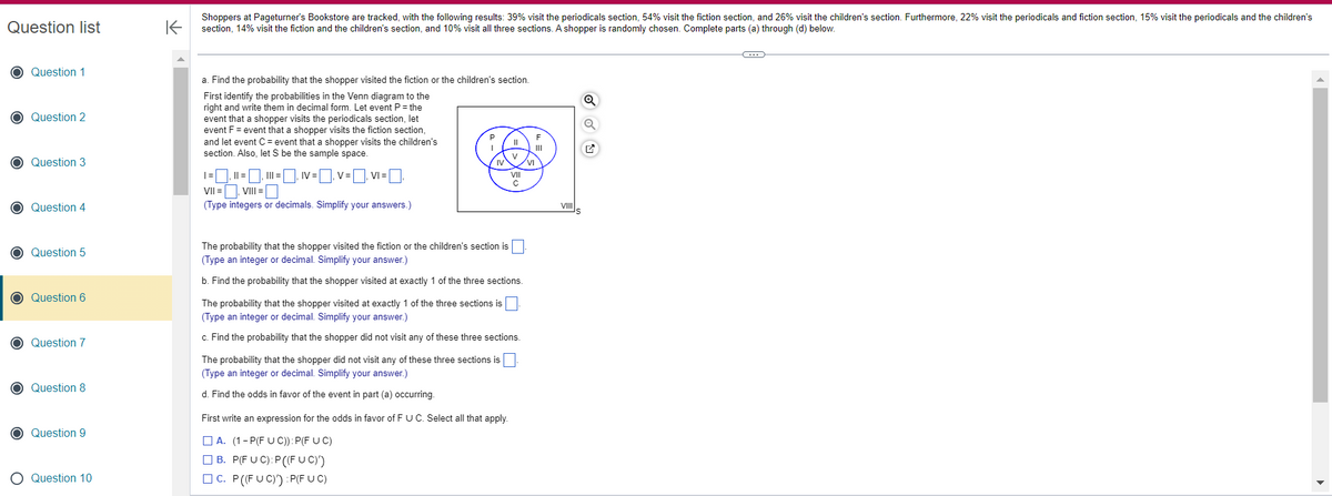 Question list
O Question 1
O Question 2
O Question 3
O Question 4
C Question 5
O Question 6
O Question 7
O Question 8
O
Question 9
O Question 10
K
Shoppers at Pageturner's Bookstore are tracked, with the following results: 39% visit the periodicals section, 54% visit the fiction section, and 26% visit the children's section. Furthermore, 22% visit the periodicals and fiction section, 15% visit the periodicals and the children's
section, 14% visit the fiction and the children's section, and 10% visit all three sections. A shopper is randomly chosen. Complete parts (a) through (d) below.
a. Find the probability that the shopper visited the fiction or the children's section.
First identify the probabilities in the Venn diagram to the
right and write them in decimal form. Let event P = the
event that a shopper visits the periodicals section, let
event F = event that a shopper visits the fiction section,
and let event C = event that a shopper visits the children's
section. Also, let S be the sample space.
1=₁11 =₁111=₁ IV=₁V=VI = [
VIII =
VII =
(Type integers or decimals. Simplify your answers.)
P
IV
The probability that the shopper visited the fiction or the children's section is
(Type an integer or decimal. Simplify your answer.)
b. Find the probability that the shopper visited at exactly 1 of the three sections.
VII
с
The probability that the shopper visited at exactly 1 of the three sections is
(Type an integer or decimal. Simplify your answer.)
c. Find the probability that the shopper did not visit any of these three sections.
The probability that the shopper did not visit any of these three sections is
(Type an integer or decimal. Simplify your answer.)
d. Find the odds in favor of the event in part (a) occurring.
First write an expression for the odds in favor of F U C. Select all that apply.
A. (1-P(FUC)): P(F UC)
B. P(FUC):P((FUC)')
C. P ((FUC)') :P(FUC)
VI
F
VIII
S
Q
C