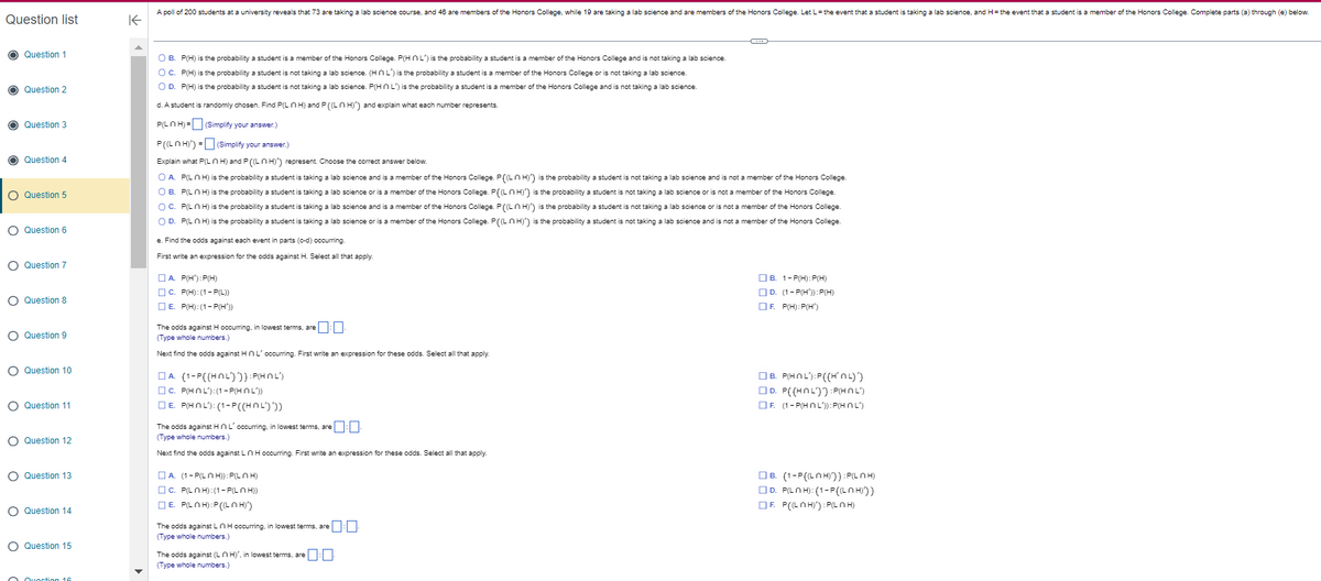 Question list
O Question 1
O Question 2
O
Question 3
Question 4
O Question 5
O Question 6
O Question 7
O Question 8
O Question 9
O Question 10
O Question 11
O Question 12
O Question 13
O Question 14
O Question 15
Quoction 16
K
A poll of 200 students at a university reveals that 73 are taking a lab science course, and 46 are members of the Honors College, while 19 are taking a lab science and are members of the Honors College. Let L = the event that a student is taking a lab science, and H= the event that a student is a member of the Honors College. Complete parts (a) through (e) below.
O B. P(H) is the probability a student is a member of the Honors College. P(HNL) is the probability a student is a member of the Honors College and is not taking a lab science.
OC. P(H) is the probability a student is not taking a lab science. (HNL) is the probability a student is a member of the Honors College or is not taking a lab science.
O D. P(H) is the probability a student is not taking a lab science. P(HNL) is the probability a student is a member of the Honors College and is not taking a lab science.
d. A student is randomly chosen. Find P(LH) and P((LH)') and explain what each number represents.
P(LnH) =
(Simplify your answer.)
P((LnH)') =
(Simplify your answer.)
Explain what P(LH) and P ((LH)) represent. Choose the correct answer below.
O A. P(LnH) is the probability a student is taking a lab science and is a member of the Honors College. P((LH)) is the probability a student is not taking a lab science and is not a member of the Honors College.
O B. P(Ln H) is the probability a student is taking a lab science or is a member of the Honors College. P((LH)') is the probability a student is not taking a lab science or is not a member of the Honors College.
OC. P(LnH) is the probability a student is taking a lab science and is a member of the Honors College. P ((LH)) is the probability a student is not taking a lab science or is not a member of the Honors College.
O D. P(LnH) is the probability a student is taking a lab science or is a member of the Honors College. P((LH)') is the probability a student is not taking a lab science and is not a member of the Honors College.
e. Find the odds against each event in parts (c-d) occurring.
First write an expression for the odds against H. Select all that apply.
A. P(H'):P(H)
C. P(H):(1-P(L))
E. P(H):(1-P(H'))
The odds against H occurring, in lowest terms, are
(Type whole numbers.)
Next find the odds against HnL' occurring. First write an expression for these odds. Select all that apply.
A. (1-P((HOL))):P(HNL)
c. P(HNL):(1-P(HOL))
E. P(HOL): (1-P((HOL)))
The odds against HnL' occurring, in lowest terms, are:-
(Type whole numbers.)
Next find the odds against L n H occurring. First write an expression for these odds. Select all that apply
| A. (1-P(LNH)): P(LNH)
C. P(LH):(1-P(LH))
E. PLOH):P((LOH))
The odds against L n H occurring, in lowest terms, are:-
(Type whole numbers.)
The odds against (LH)', in lowest terms, are
(Type whole numbers.)
B. 1-P(H):P(H)
D. (1-P(H')):P(H)
F. P(H):P(H')
B. P(HNL):P((HNL)')
D. P((HOL)):P(HOL)
F. (1-P(HOL)):P(HOL)
B. (1-P((LOH))) :P(LOH)
D. PLOH): (1-P((LOH)))
F. P((LNH)'):P(LOH)