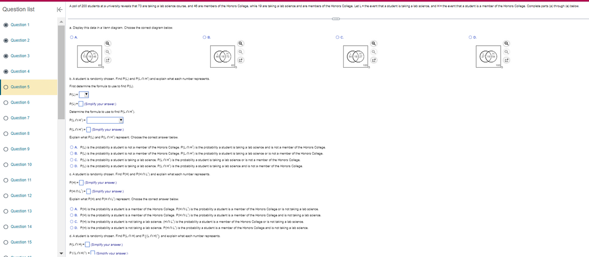 Question list
Question 1
Question 2
Question 3
Question 4
O Question 5
O Question 6
O Question 7
O Question 8
O Question 9
O Question 10
O Question 11
O Question 12
O Question 13
O Question 14
O Question 15
K
A poll of 200 students at a university reveals that 73 are taking a lab science course, and 46 are members of the Honors College, while 19 are taking a lab science and are members of the Honors College. Let L = the event that a student is taking a lab science, and H= the event that a student is a member of the Honors College. Complete parts (a) through (e) below.
a. Display this data in a Venn diagram. Choose the correct diagram below.
OA
Q
Q
b. A student is randomly chosen. Find P(L) and P(L H') and explain what each number represents.
First determine the formula to use to find P(L).
P(L)=▼
P(L) = (Simplify your answer.)
Determine the formula to use to find P(LOH').
P(LOH')=
О в.
P(LnH') - (Simplify your answer.)
Explain what P(L) and P(LnH') represent. Choose the correct answer below.
FO
Q
Q
O A. P(L) is the probability a student is not a member of the Honors College. P(LnH') is the probability a student is taking a lab science and is not a member of the Honors College.
O B.
P(L) is the probability a student is not a member of the Honors College. P(LnH') is the probability a student is taking a lab science or is not a member of the Honors College.
O C.
P(L) is the probability a student is taking a lab science. P(LnH') is the probability a student is taking a lab science or is not a member of the Honors College.
O D. P(L) is the probability a student is taking a lab science. P(LnH') is the probability a student is taking a lab science and is not a member of the Honors College.
c. A student is randomly chosen. Find P(H) and P(HNL) and explain what each number represents.
P(H) = (Simplify your answer.)
P(HNL)= (Simplify your answer.)
Explain what P(H) and P(HNL) represent. Choose the correct answer below.
O A. P(H) is the probability a student is a member of the Honors College. P(HnL') is the probability a student is a member of the Honors College or is not taking a lab science.
OB. P(H) is the probability a student is a member of the Honors College. P(HNL) is the probability a student is a member of the Honors College and is not taking a lab science.
O C. P(H) is the probability a student is not taking a lab science. (HNL) is the probability a student is a member of the Honors College or is not taking a lab science.
O D. P(H) is the probability a student is not taking a lab science. P(HNL) is the probability a student is a member of the Honors College and is not taking a lab science.
d. A student is randomly chosen. Find P(LH) and P ((LH)') and explain what each number represents.
P(LnH)= (Simplify your answer.)
P((LOH)=(Simplify your answer.)
Oc
100
Q
Q
Ľ
O D.
Q
Q