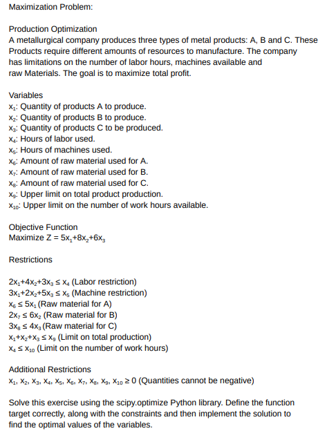 Maximization Problem:
Production Optimization
A metallurgical company produces three types of metal products: A, B and C. These
Products require different amounts of resources to manufacture. The company
has limitations on the number of labor hours, machines available and
raw Materials. The goal is to maximize total profit.
Variables
X₁: Quantity of products A to produce.
X₂: Quantity of products B to produce.
X3: Quantity of products C to be produced.
X4: Hours of labor used.
X5: Hours of machines used.
X: Amount of raw material used for A.
X7: Amount of raw material used for B.
X₂: Amount of raw material used for C.
Xg: Upper limit on total product production.
X10: Upper limit on the number of work hours available.
Objective Function
Maximize Z = 5x, +8x₂+6x3
Restrictions
2x₁+4x₂+3x3 ≤ x₂ (Labor restriction)
3x₁+2x₂+5x3 ≤ X5 (Machine restriction)
X ≤ 5x₂ (Raw material for A)
2x, ≤ 6x₂ (Raw material for B)
3x ≤ 4x, (Raw material for C)
X₂+x₂+x3 ≤ x₂ (Limit on total production)
X4 SX₂0 (Limit on the number of work hours)
Additional Restrictions
X1, X2, X3, X4, X5, X6, X7, XB, X₁, X10 20 (Quantities cannot be negative)
Solve this exercise using the scipy.optimize Python library. Define the function
target correctly, along with the constraints and then implement the solution to
find the optimal values of the variables.