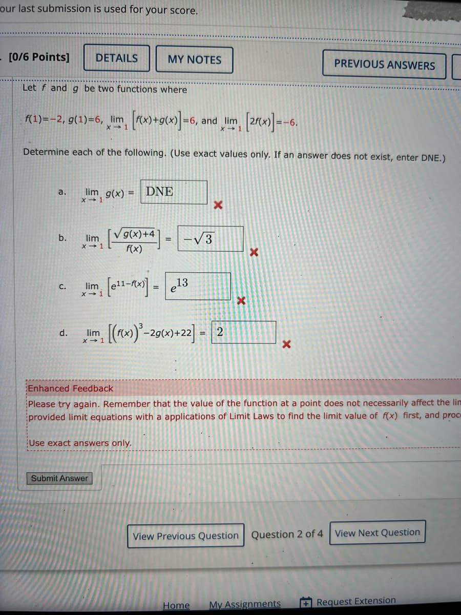 our last submission is used for your score.
[0/6 Points]
DETAILS
MY NOTES
Let f and g be two functions where
f(1)=-2, g(1)=6, lim
X-1
[f(x)+g(x)]=6,
=6, and lim
X-1
[2f(x)]=-6.
PREVIOUS ANSWERS
Determine each of the following. (Use exact values only. If an answer does not exist, enter DNE.)
a.
lim g(x)=
X 1
b.
lim
C.
d.
X→ 1
DNE
√ g(x)+4
=
√√3
f(x)
x
lim [e11-x)] = 13
lim (x))-2g(x)+22-2
X-1
X
×
Enhanced Feedback
Please try again. Remember that the value of the function at a point does not necessarily affect the lin
provided limit equations with a applications of Limit Laws to find the limit value of f(x) first, and proc
Use exact answers only.
Submit Answer
View Previous Question Question 2 of 4
View Next Question
Home My Assignments
+Request Extension