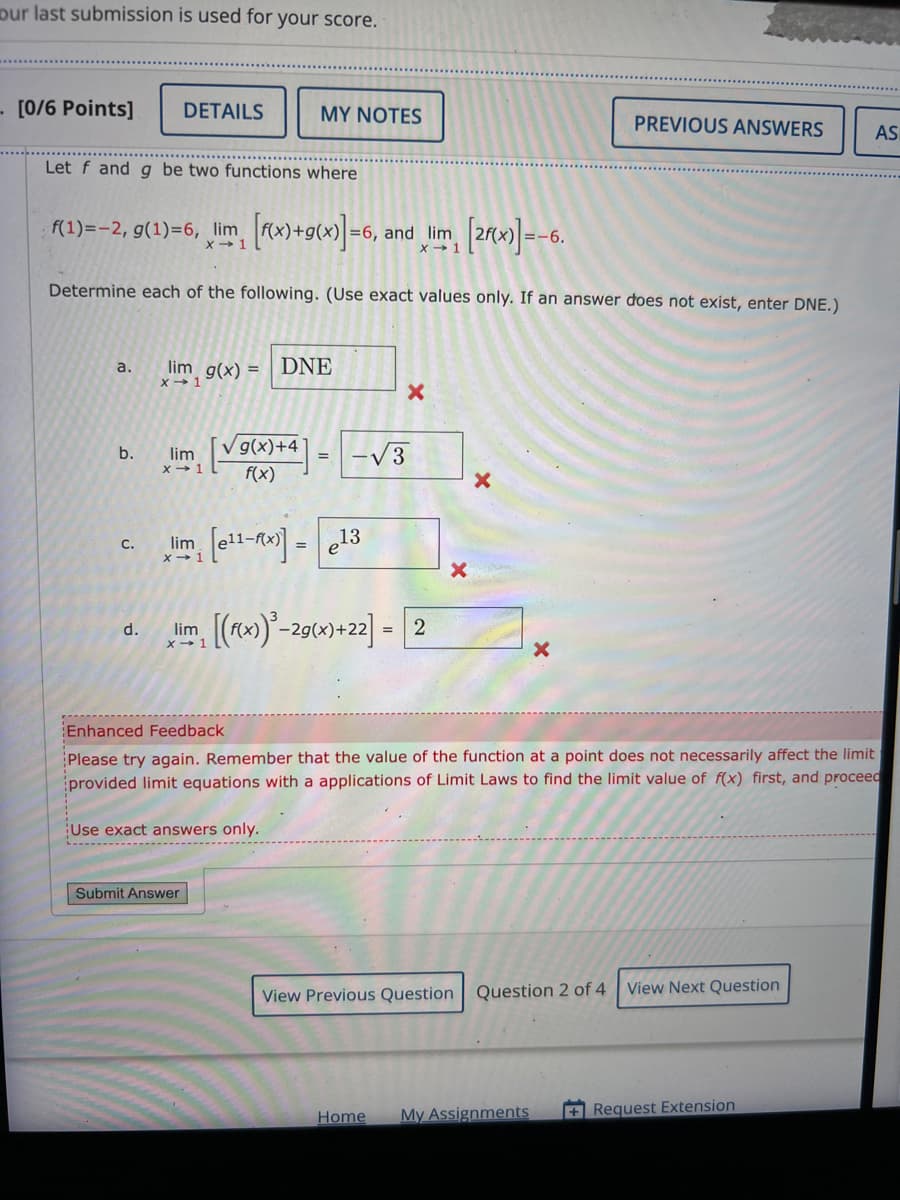 our last submission is used for your score.
[0/6 Points]
DETAILS
MY NOTES
PREVIOUS ANSWERS
AS
Let f and g be two functions where
f(1)=-2, g(1)=6, lim [f(x)+g(x)]=6, and lim [2x)=-6.
X 1
x 1
Determine each of the following. (Use exact values only. If an answer does not exist, enter DNE.)
a.
b.
lim g(x) = DNE
X 1
lim
x 1
√ g(x)+4
x
-√√√3
×
f(x)
C.
lim [e11-x)]-e13
=
d.
lim
x-1
[(f(x))³-2g(x)+22] = 2
Enhanced Feedback
Please try again. Remember that the value of the function at a point does not necessarily affect the limit
provided limit equations with a applications of Limit Laws to find the limit value of f(x) first, and proceed
Use exact answers only.
Submit Answer
View Previous Question Question 2 of 4
View Next Question
Home My Assignments
+Request Extension