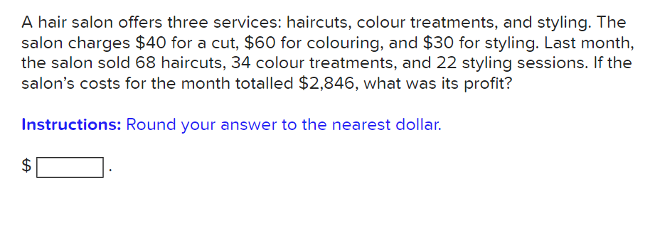 A hair salon offers three services: haircuts, colour treatments, and styling. The
salon charges $40 for a cut, $60 for colouring, and $30 for styling. Last month,
the salon sold 68 haircuts, 34 colour treatments, and 22 styling sessions. If the
salon's costs for the month totalled $2,846, what was its profit?
Instructions: Round your answer to the nearest dollar.
$