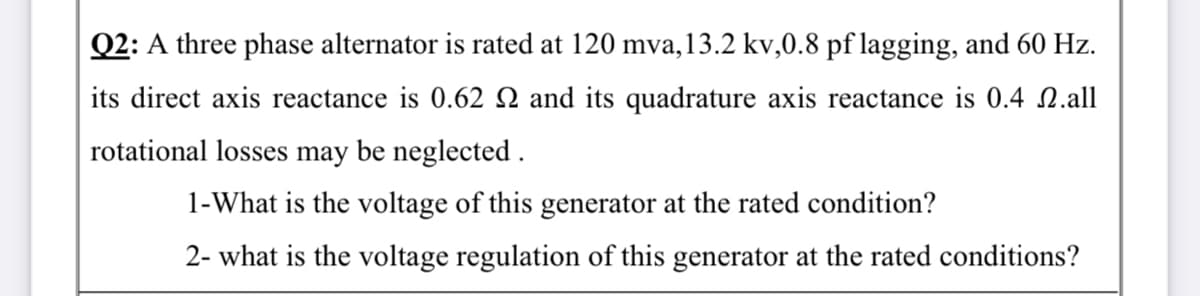 Q2: A three phase alternator is rated at 120 mva,13.2 kv,0.8 pf lagging, and 60 Hz.
its direct axis reactance is 0.62 N and its quadrature axis reactance is 0.4 N.all
rotational losses may be neglected .
1-What is the voltage of this generator at the rated condition?
2- what is the voltage regulation of this generator at the rated conditions?
