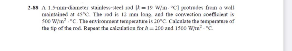 2-88 A 1.5-mm-diameter stainless-steel rod [k = 19 W/m.°C] protrudes from a wall
maintained at 45°C. The rod is 12 mm long, and the convection coefficient is
500 W/m² . °C. The environment temperature is 20°C. Calculate the temperature of
the tip of the rod. Repeat the calculation for h = 200 and 1500 W/m² . °C.
