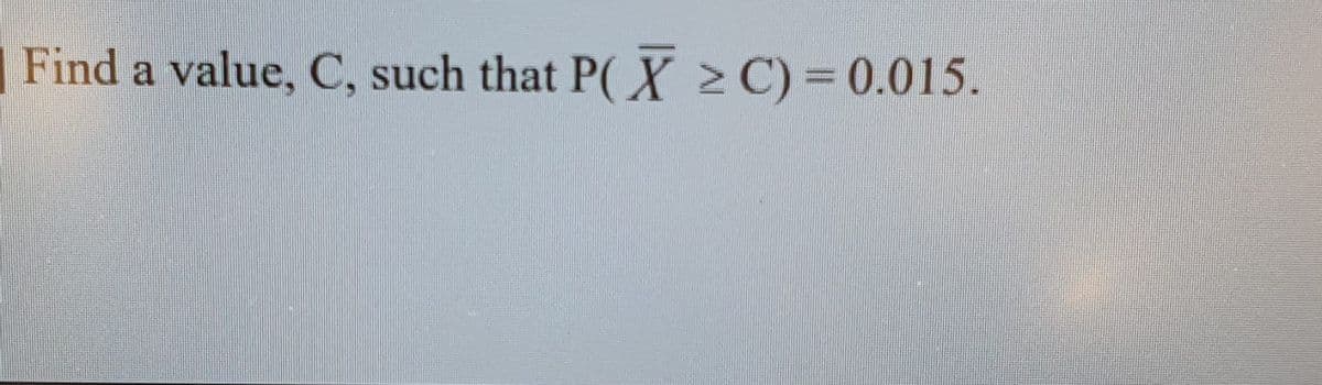 |Find a value, C, such that P(X 2C)= 0.015.
