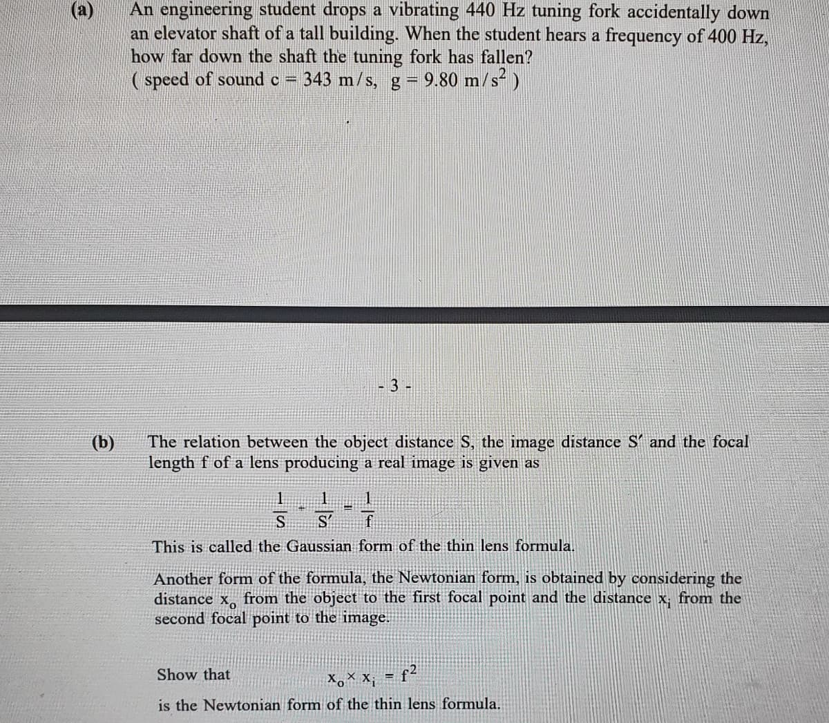 An engineering student drops a vibrating 440 Hz tuning fork accidentally down
an elevator shaft of a tall building. When the student hears a frequency of 400 Hz,
how far down the shaft the tuning fork has fallen?
( speed of sound c
343 m/s, g= 9.80 m/s)
- 3 -
The relation between the object distance S, the image distance S' and the focal
length f of a lens producing a real image is given as
(b)
S
S'
This is called the Gaussian form of the thin lens formula.
Another form of the formula, the Newtonian form, is obtained by considering the
distance x, from the object to the first focal point and the distance x, from the
second focal point to the image.
Show that
X,× x; = f²
is the Newtonian form of the thin lens formula.
