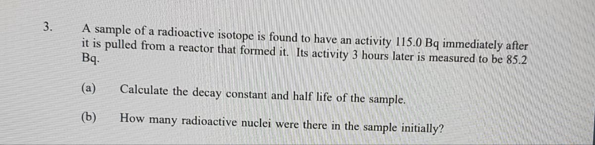 3.
A sample of a radioactive isotope is found to have an activity 115.0 Bq immediately after
it is pulled from a reactor that formed it. Its activity 3 hours later is measured to be 85.2
Bq.
(a)
Calculate the decay constant and half life of the sample.
(b)
How many radioactive nuclei were there in the sample initially?
