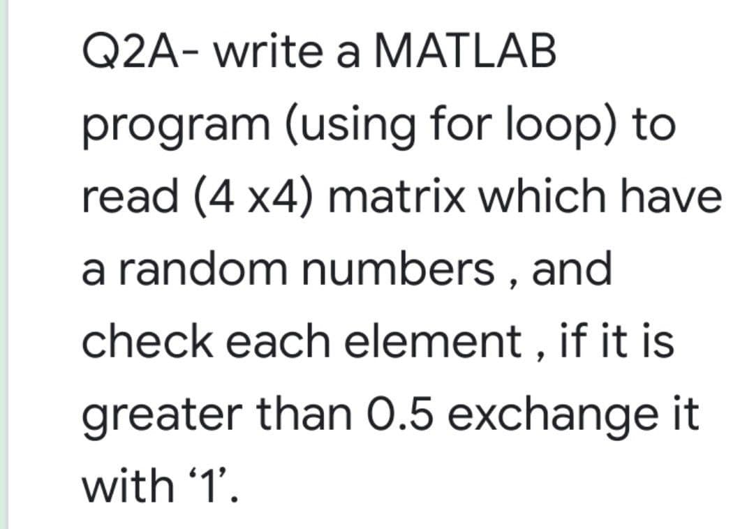 Q2A- write a MATLAB
program (using for loop) to
read (4 x4) matrix which have
a random numbers , and
check each element , if it is
greater than O.5 exchange it
with '1'.
