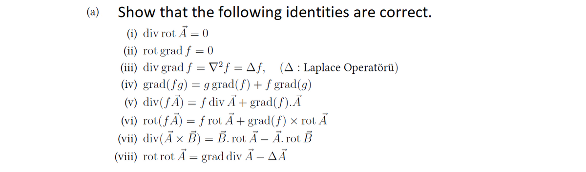 (a)
Show that the following identities are correct.
(i) div rot A = 0
(ii) rot grad f = 0
(iii) div grad f = V²ƒ = Aƒ, (A: Laplace Operatörü)
(iv) grad(fg) = g grad(f) + f grad(g)
(v) div(ƒÃ) = f div Ã+ grad(f).Ã
(vi) rot(fÃ) = f rot Ã+ grad(f) × rot Ã
(vii) div(Ã × B) = B. rot Ã – Ã. rot B
(viii) rot rot A = grad div Ã – AÃ
