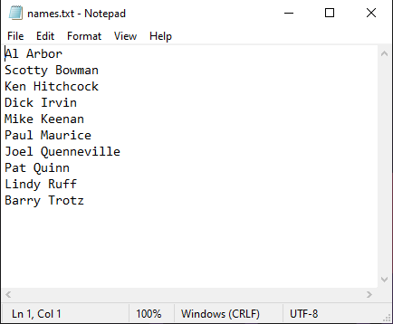 names.txt - Notepad
File Edit Format View Help
Al Arbor
Scotty Bowman
Ken Hitchcock
Dick Irvin
Mike Keenan
Paul Maurice
Joel Quenneville
Pat Quinn
Lindy Ruff
Barry Trotz
Ln 1, Col 1
100% Windows (CRLF)
UTF-8
X