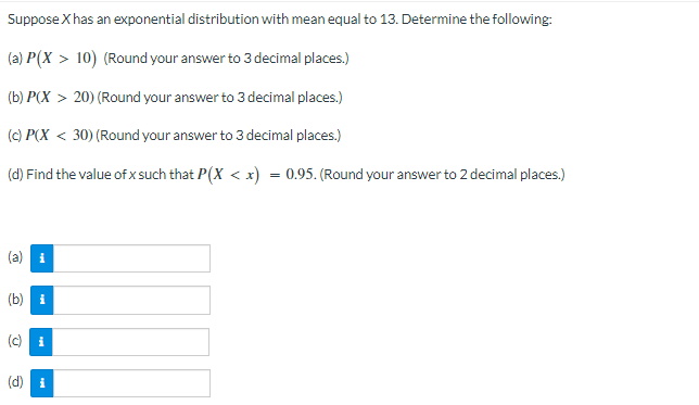 ### Exponential Distribution Problem

**Problem Statement:**
Suppose \( X \) has an exponential distribution with mean equal to 13. Determine the following:

**Questions:**

(a) \( P(X > 10) \)
   - (Round your answer to 3 decimal places.)

(b) \( P(X > 20) \)
   - (Round your answer to 3 decimal places.)

(c) \( P(X < 30) \)
   - (Round your answer to 3 decimal places.)

(d) Find the value of \( x \) such that \( P(X < x) = 0.95 \).
   - (Round your answer to 2 decimal places.)

**Answer Inputs:**

(a) \[ \quad \]

(b) \[ \quad \]

(c) \[ \quad \]

(d) \[ \quad \]

**Explanation:**
In problems (a) through (c), you are required to calculate probabilities for events related to the exponential distribution. In problem (d), you need to determine the value of \( x \) that corresponds to a cumulative probability of 0.95.

Please take care to round your final answers to the specified number of decimal places.
