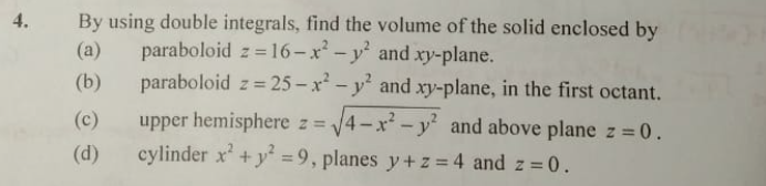 4.
By using double integrals, find the volume of the solid enclosed by
paraboloid z = 16– x² – y' and xy-plane.
paraboloid z = 25 – x* - y' and xy-plane, in the first octant.
(a)
(b)
(c)
upper hemisphere z 4-x-y and above plane z =0.
(d)
cylinder x' + y =9, planes y+z = 4 and z = 0.
%3D
%3D
