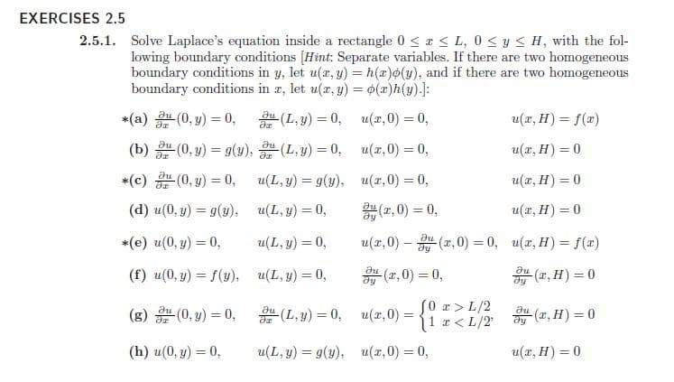 EXERCISES 2.5
2.5.1. Solve Laplace's equation inside a rectangle 0 < x < L, 0 < y < H, with the fol-
lowing boundary conditions [Hint: Separate variables. If there are two homogeneous
boundary conditions in y, let u(r, y) = h(x)o(y), and if there are two homogeneous
boundary conditions in z, let u(x, y) = 0(x)h(y).]:
*(a) (0, y) = 0,
(L, y) = 0, u(x,0) = 0,
u(r, H) = f(x)
(b) (0, y) = g(y),
(L,y) = 0, u(x,0) = 0,
u(x, H) = 0
*(c) (0, y) = 0,
au
u(L, y) = 9(y), u(x,0) = 0,
u(x, H) = 0
(d) u(0, y) = g(y), u(L, y) = 0,
(r, 0) = 0,
u(x, H) = 0
*(e) u(0, y) = 0,
u(L, y) = 0,
u(x,0) – (r, 0) = 0, u(r, H) = f(x)
du
(f) u(0, y) = f(y), u(L, y) = 0,
(z,0) = 0,
(z, H) = 0
(g) (0, y) = 0,
S0 a > L/2
11 r < L/2
au
au
(L,y) = 0, u(x, 0) =
(r, H) = 0
(h) u(0, y) = 0,
u(L, y) = g(y), u(x,0) = 0,
u(x, H) = 0
%3D
