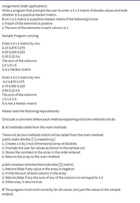 Assignment (Math application):
Write a program that prompts the user to enter a 3 x 3 matrix of double values and tests
whether it is a positive Markov matrix.
E An nxn matrix is a positive Markov matrix if the following is true:
o lf each of the elements is positive
o The sum of the elements in each column is 1
Sample Program running
Enter a 3 x 3 matrix by row
0.15 0.875 0.375
0.55 0.005 0.225
0.30 0.12 0.4
The sum of the columns
1.0 1.0 1.0
It is a Markov matrix
Enter a 3x 3 matrix by row
-0.2 0.875 0.375
0.75 0.005 0.225
0.45 0.12 0.4
The sum of the columns
1.0 1.0 1.0
It is not a Markov matrix
Please note the following requirements:
Dinclude a comment before each method explaining what the methods will do
E All methods called from the main methods
There will be two methods which will be called from the main method:
public static double [] [] createArray()
1. Creates a 3 by 3 two dimensional array of doubles
2. Prompts the user for values as shown in the sample run
3. Stores the numbers in the array in the order entered
4. Returns the array to the main method
public boolean isMarkovMatrix(double []0 matrix)
1. Returns false if any value in the array is negative
2. Prints the sum of each column in the array
3. Returns false if any the sum of any of the columns is not equal to 1.0
4. Otherwise, it returns true.
E The program must work correctly for all values (not just the values in the sample
output).
