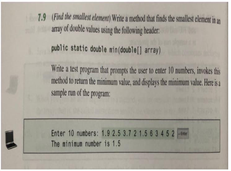 7.9 (Find the smallest element) Write a method that finds the smallest element in an
array of double values using the following header:
public static double min(double[] array)
Write a test program that prompts the user to enter 10 numbers, invokes this
method to return the minimum value, and displays the minimum value. Here is a
sample run of the program:
Enter 10 numbers: 1.9 2.5 3.7 2 1.5 6 3 4 5 2 Enter
The minimum number is 1.5
