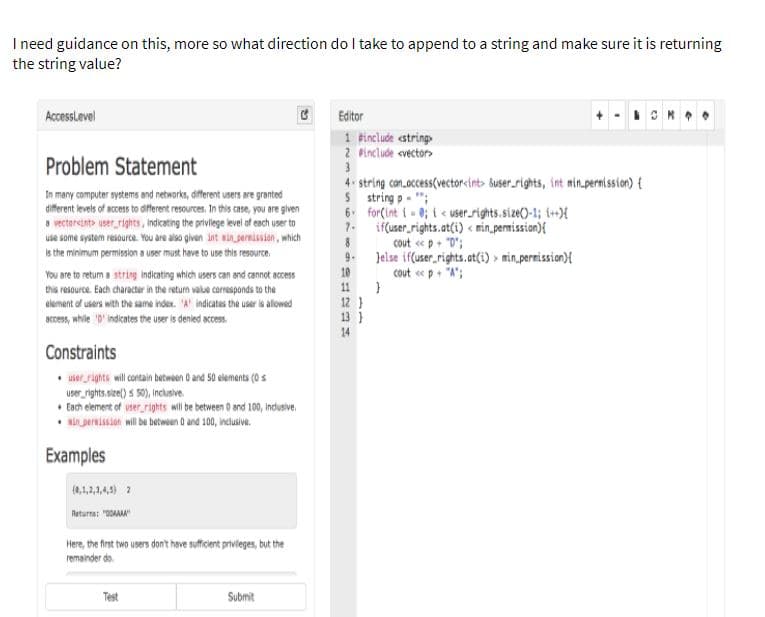 I ned guidance on this, more so what direction do I take to append to a string and make sure it is returning
the string value?
AccessLevel
Editor
1 Finclude «string.
2 Pinclude <vector>
Problem Statement
4. string can.occess(vector<int Suser.rights, int nin.pernission) {
S string p- ";
In many computer systems and networks, different users are granted
different levels of access to diferent resources. In this case, you are given
a vectorcinto user rights, indicating the privilege level of each user to
use some system resource. You are also given int sin parnission, which
6 forÇint i- 0; i < user_rights.size()-1; 6+X
7-
if(user rights.at(i) < min.pemission){
8
cout eep+ "D";
Is the minimum permission a user must have to use this resource.
Jelse if(user_rights.at(i) > min.permission){
10
11
9.
cout «p+ "A";
You are to retum a string indicating which users can and cannot access
this resource. Each character in the retum value carresponds to the
elament of users with the same index. A indicates the user is alowed
BCces, while 0indicates the user is denied access.
12}
13 }
14
Constraints
• user rights will contain betwoen 0 and 50 elemants (0 s
user rights.size() s 50), Inclusive.
• Each element of user rights wil be between 0 and 100, indusive.
Aiernission wil be betwoen O and 100, indlusive.
Examples
(0,1,2,1,4,) 2
Returna: "0OAA
Here, the first two users dont heve sufficent privieges, but the
remainder do.
Test
Submit
