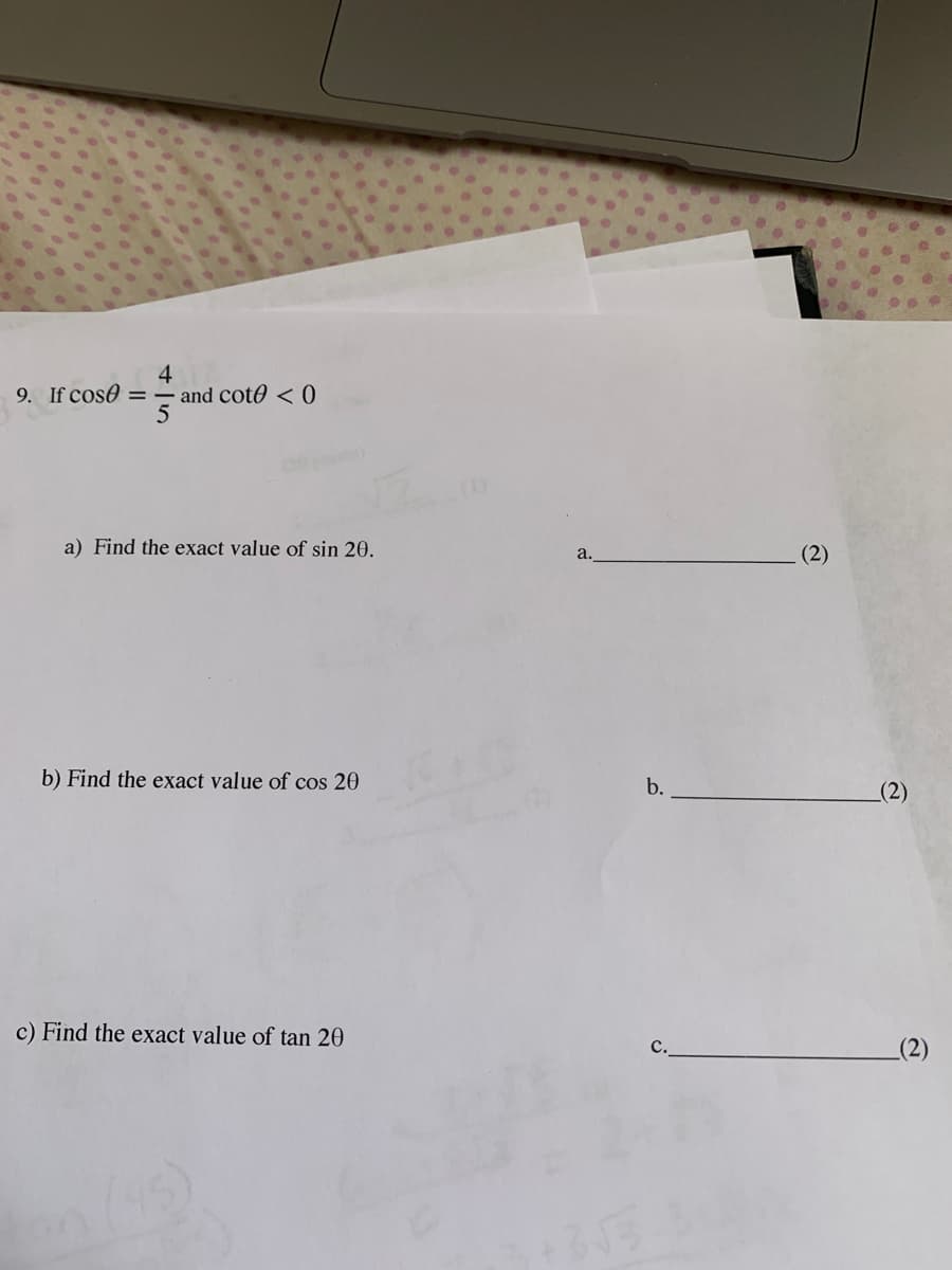 4
9. If cose = – and cot0 <0
5
a) Find the exact value of sin 20.
(2)
a.
b) Find the exact value of cos 20
b.
c) Find the exact value of tan 20
c.
