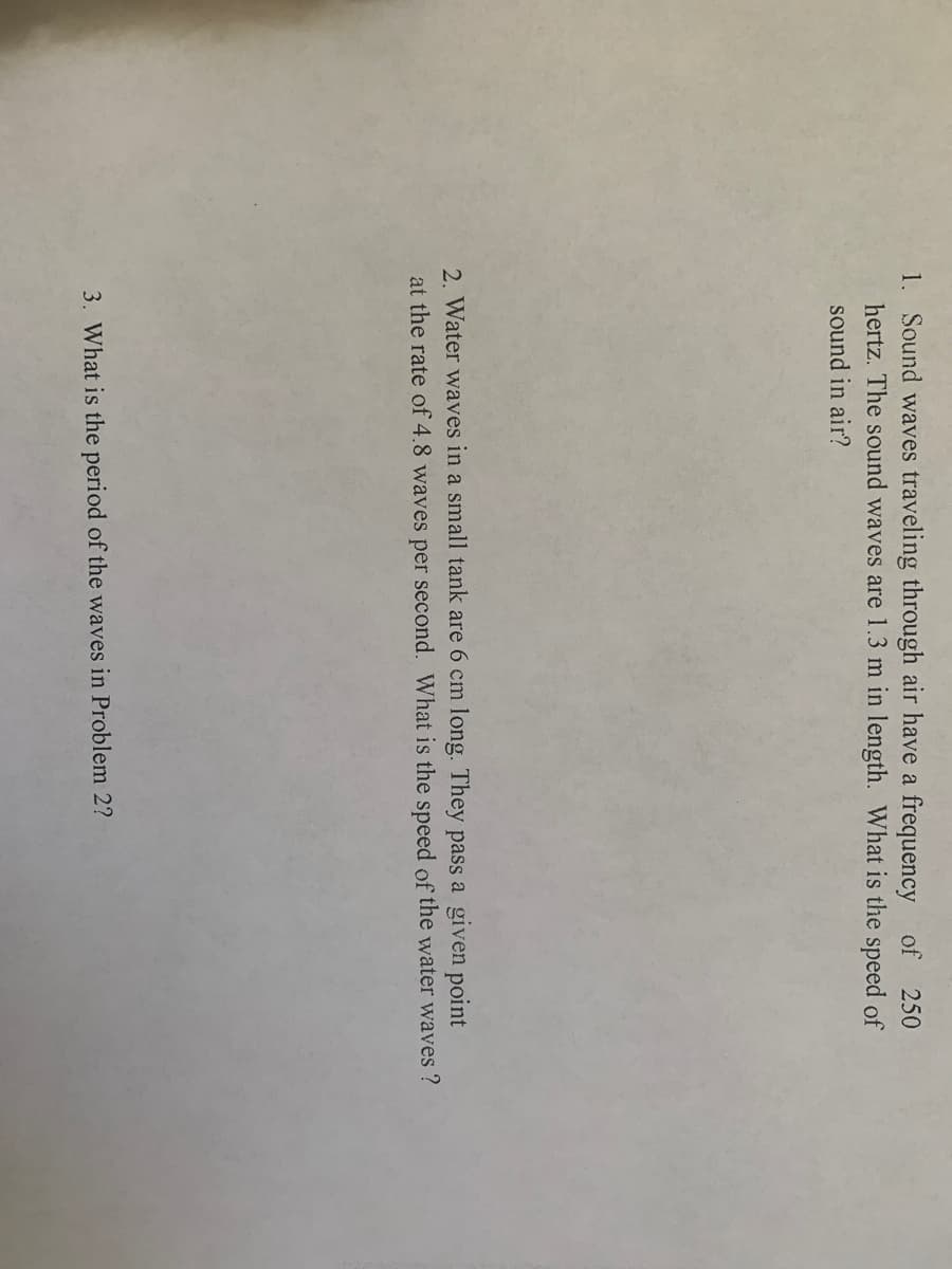 1. Sound waves traveling through air have a frequency of 250
hertz. The sound waves are 1.3 m in length. What is the speed of
sound in air?
2. Water waves in a small tank are 6 cm long. They pass a given point
at the rate of 4.8 waves per second. What is the speed of the water waves ?
3. What is the period of the waves in Problem 2?
