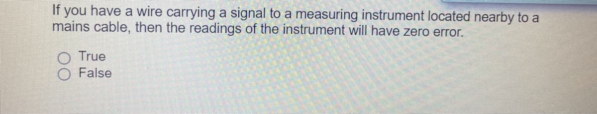 If you have a wire carrying a signal to a measuring instrument located nearby to a
mains cable, then the readings of the instrument will have zero error.
True
False
